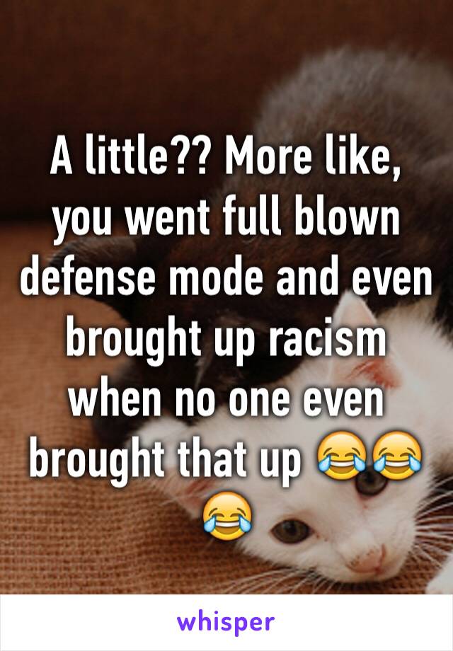 A little?? More like, you went full blown defense mode and even brought up racism when no one even brought that up 😂😂😂