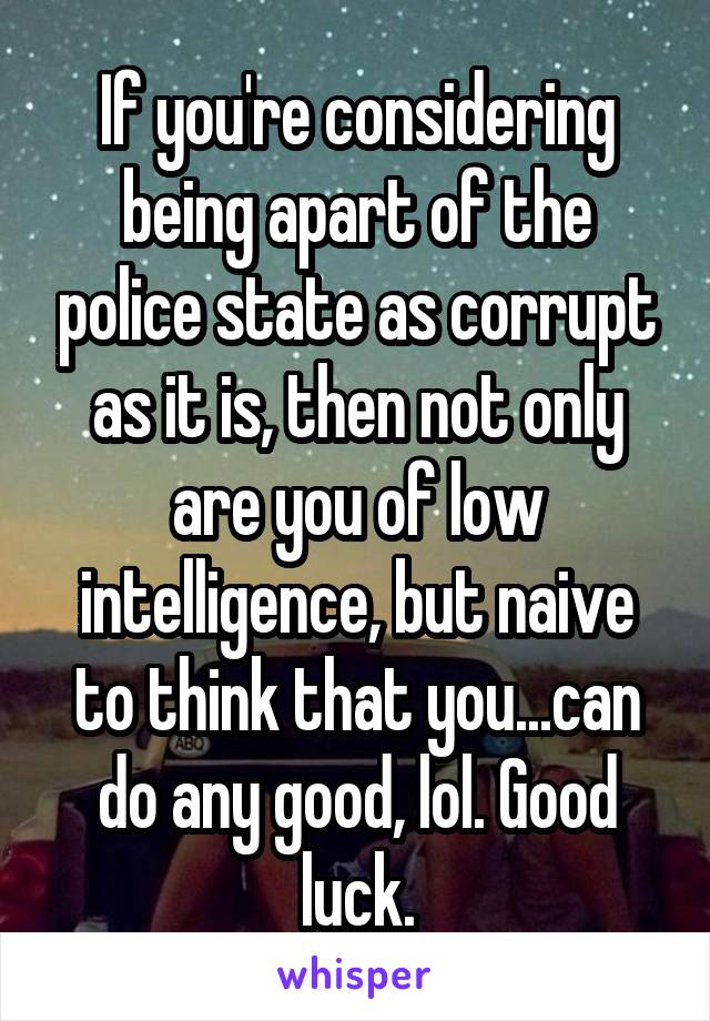 If you're considering being apart of the police state as corrupt as it is, then not only are you of low intelligence, but naive to think that you...can do any good, lol. Good luck.