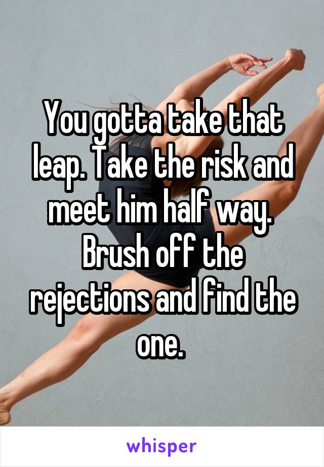 You gotta take that leap. Take the risk and meet him half way. 
Brush off the rejections and find the one. 