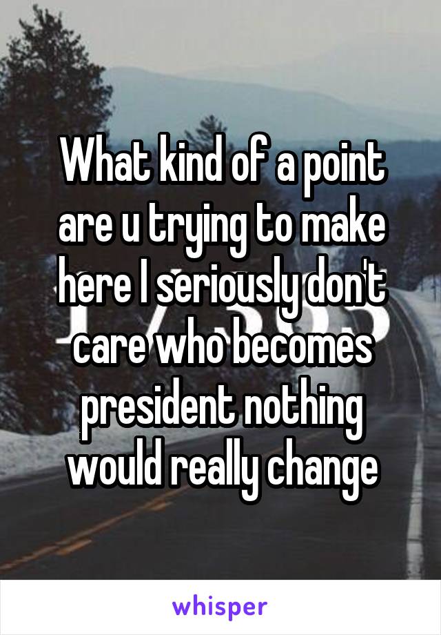 What kind of a point are u trying to make here I seriously don't care who becomes president nothing would really change