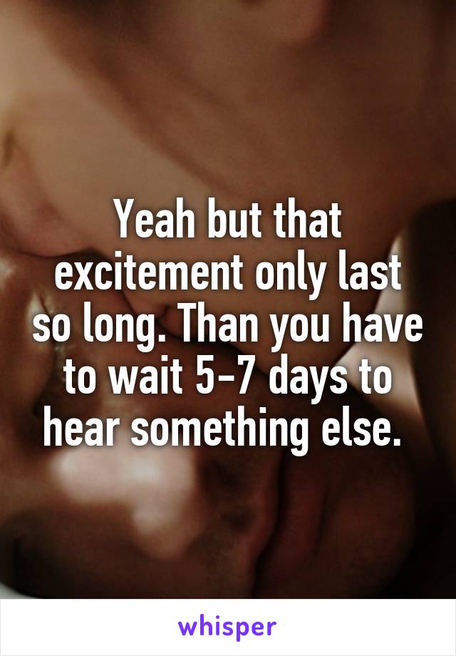 Yeah but that excitement only last so long. Than you have to wait 5-7 days to hear something else. 
