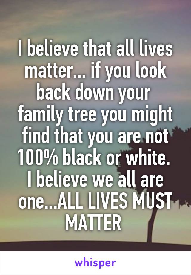 I believe that all lives matter... if you look back down your  family tree you might find that you are not 100% black or white.  I believe we all are one...ALL LIVES MUST MATTER 