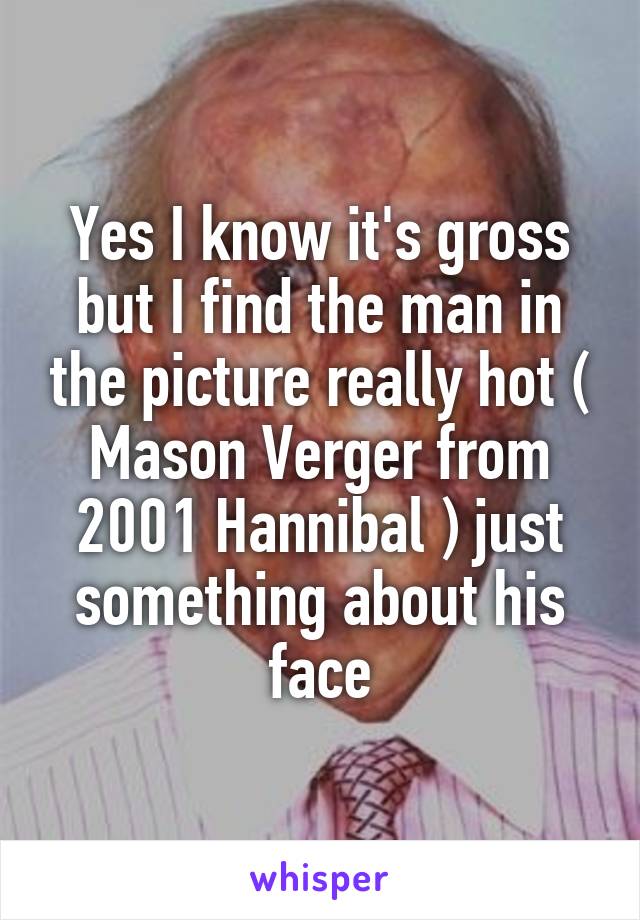 Yes I know it's gross but I find the man in the picture really hot ( Mason Verger from 2001 Hannibal ) just something about his face