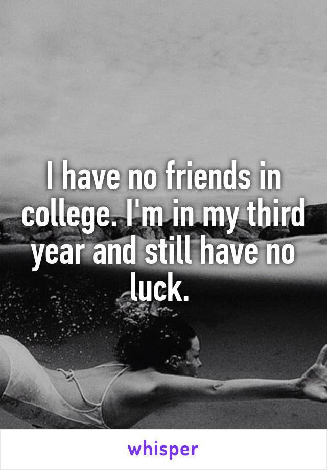 I have no friends in college. I'm in my third year and still have no luck. 