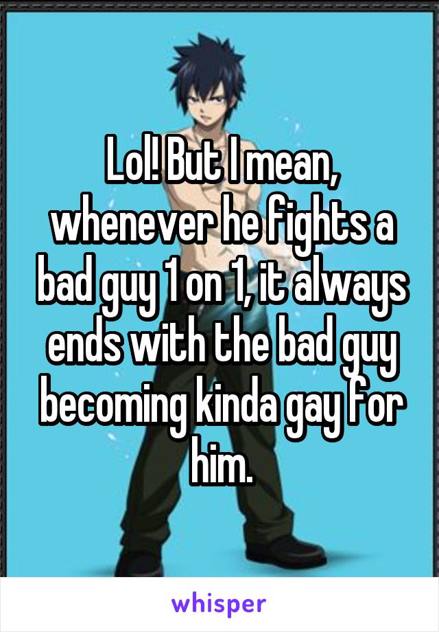 Lol! But I mean, whenever he fights a bad guy 1 on 1, it always ends with the bad guy becoming kinda gay for him.