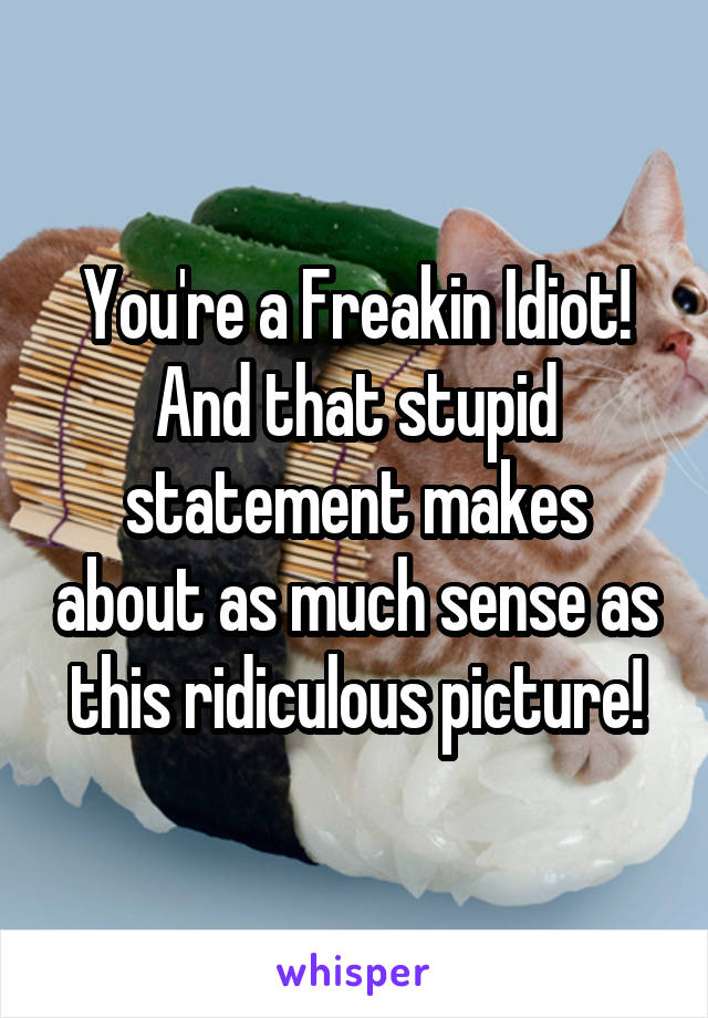 You're a Freakin Idiot! And that stupid statement makes about as much sense as this ridiculous picture!