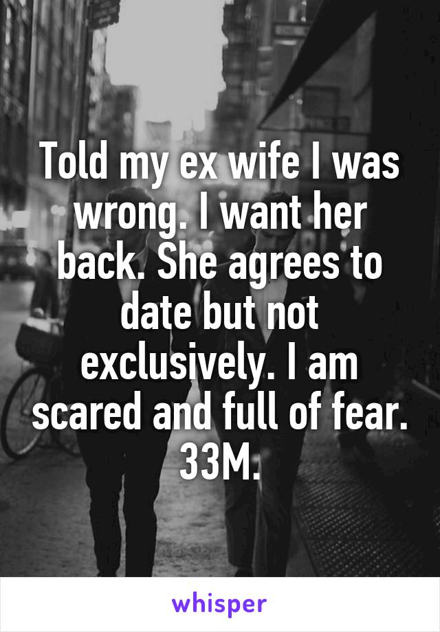 Told my ex wife I was wrong. I want her back. She agrees to date but not exclusively. I am scared and full of fear. 33M.