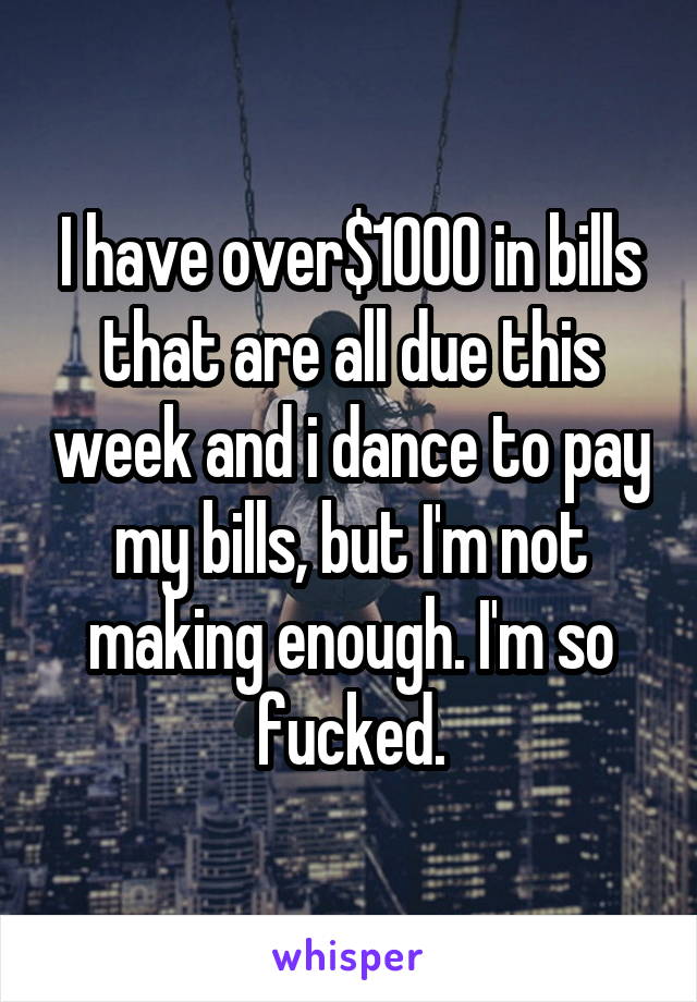 I have over$1000 in bills that are all due this week and i dance to pay my bills, but I'm not making enough. I'm so fucked.