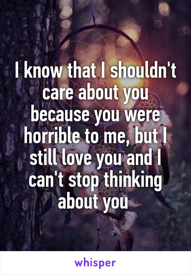 I know that I shouldn't care about you because you were horrible to me, but I still love you and I can't stop thinking about you 