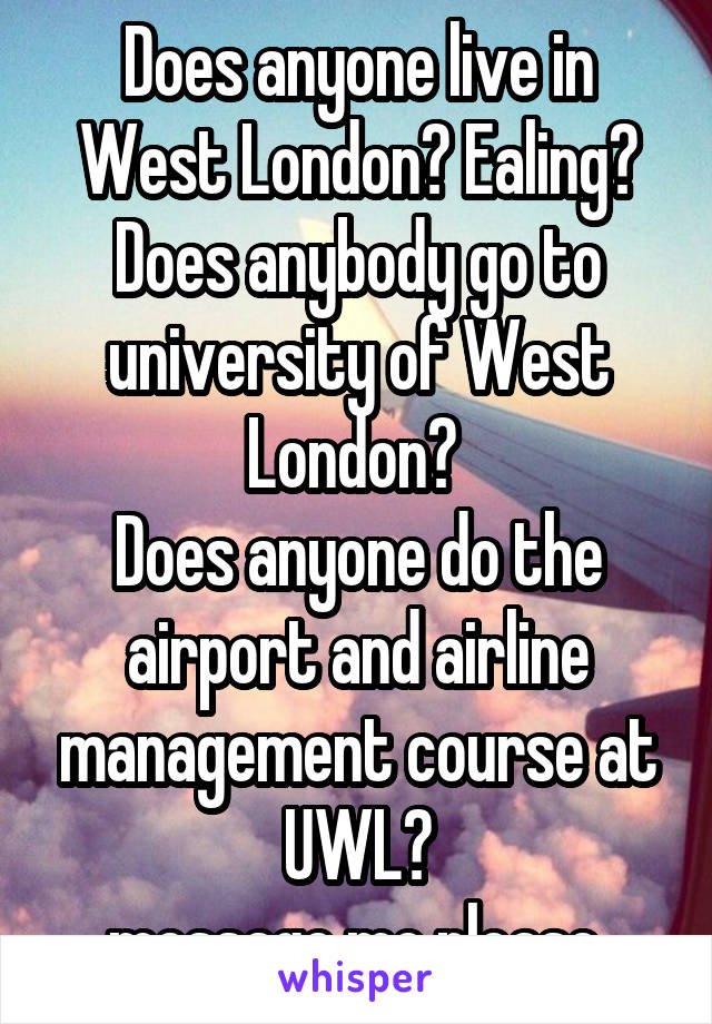 Does anyone live in West London? Ealing?
Does anybody go to university of West London? 
Does anyone do the airport and airline management course at UWL?
message me please.