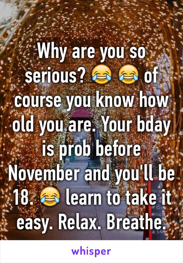 Why are you so serious? 😂 😂 of course you know how old you are. Your bday is prob before November and you'll be 18. 😂 learn to take it easy. Relax. Breathe. 