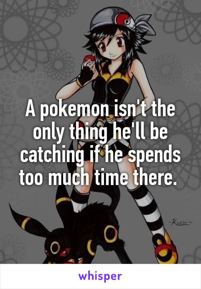 A pokemon isn't the only thing he'll be catching if he spends too much time there. 