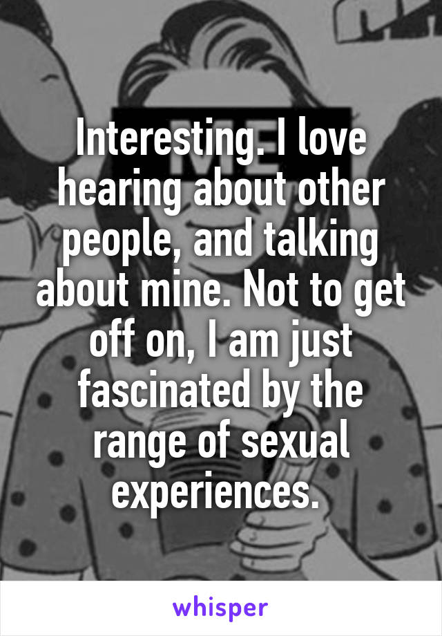 Interesting. I love hearing about other people, and talking about mine. Not to get off on, I am just fascinated by the range of sexual experiences. 