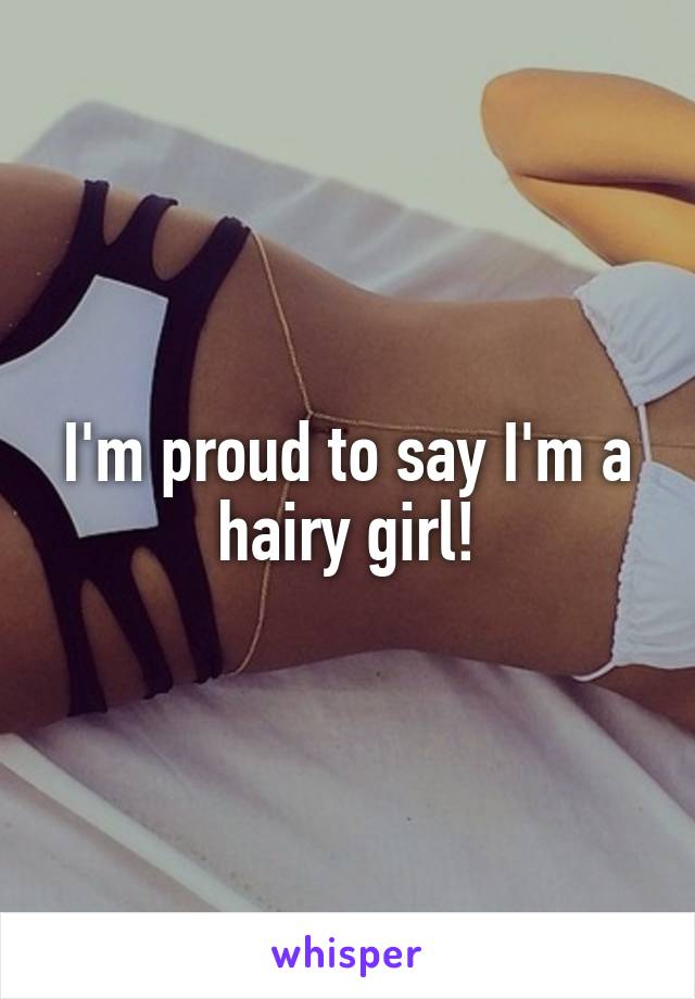 I'm proud to say I'm a hairy girl!