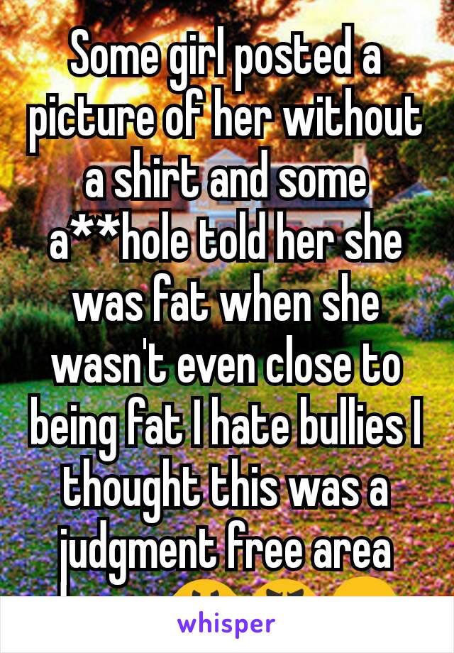 Some girl posted a picture of her without a shirt and some a**hole told her she was fat when she wasn't even close to being fat I hate bullies I thought this was a judgment free area damn...😤😡😠
