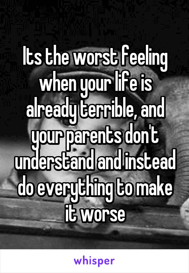 Its the worst feeling when your life is already terrible, and your parents don't understand and instead do everything to make it worse