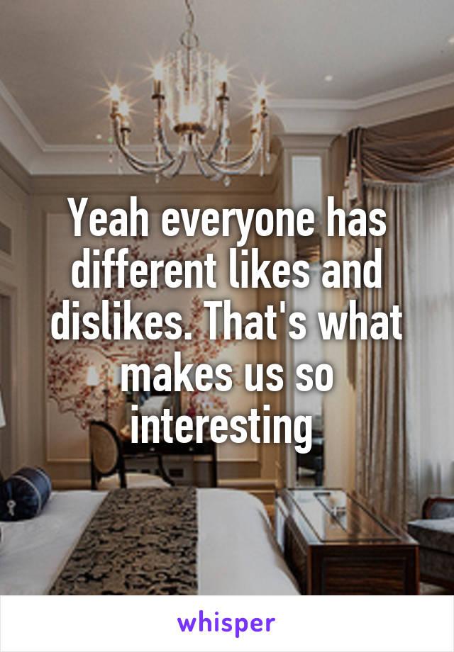Yeah everyone has different likes and dislikes. That's what makes us so interesting 