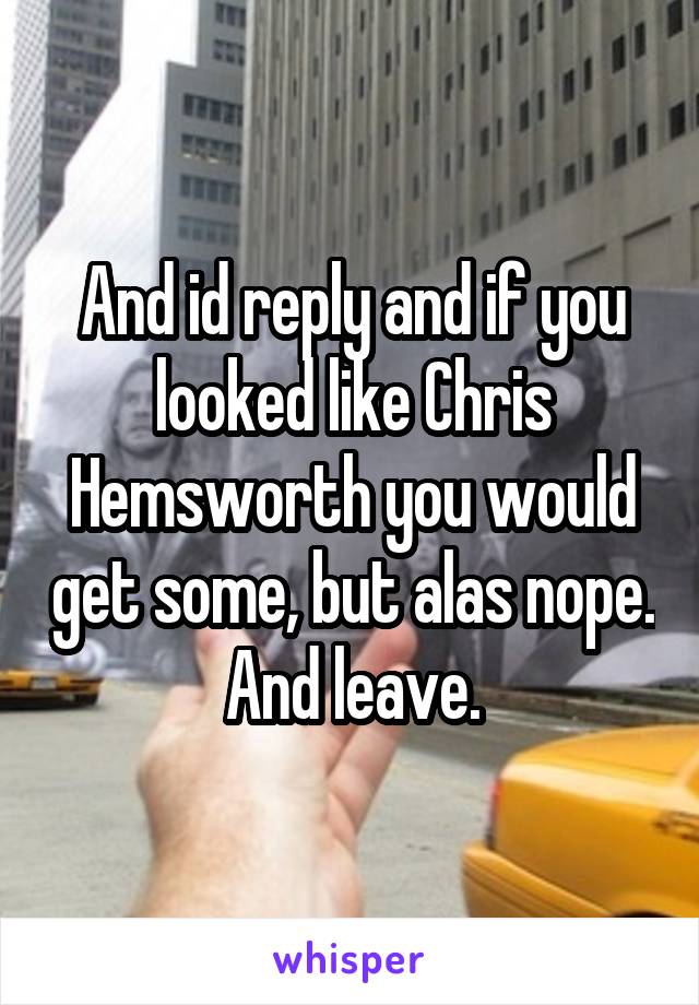 And id reply and if you looked like Chris Hemsworth you would get some, but alas nope. And leave.