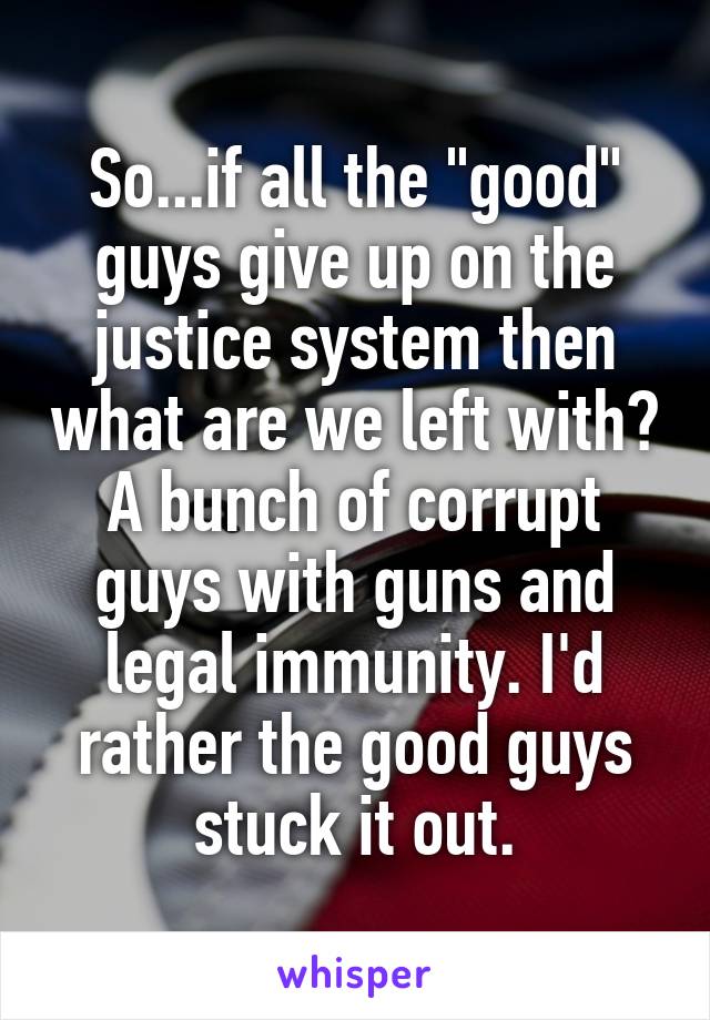 So...if all the "good" guys give up on the justice system then what are we left with? A bunch of corrupt guys with guns and legal immunity. I'd rather the good guys stuck it out.