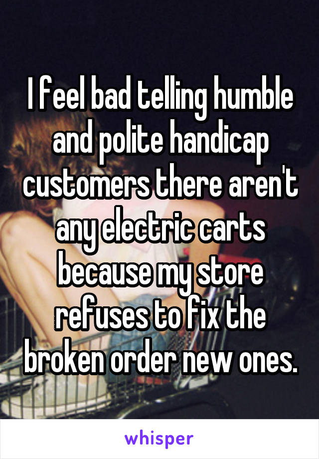 I feel bad telling humble and polite handicap customers there aren't any electric carts because my store refuses to fix the broken order new ones.
