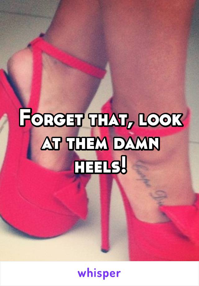 Forget that, look at them damn heels!