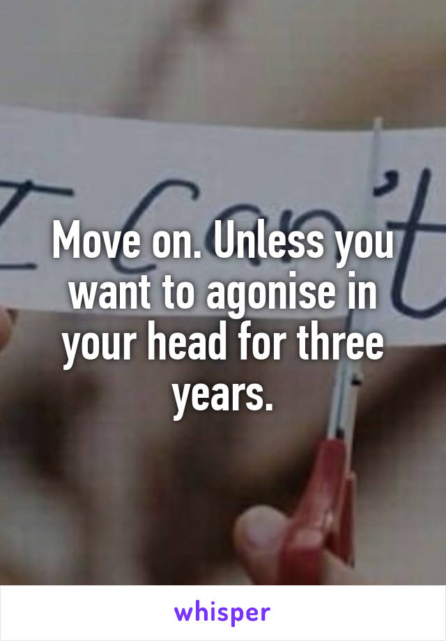 Move on. Unless you want to agonise in your head for three years.