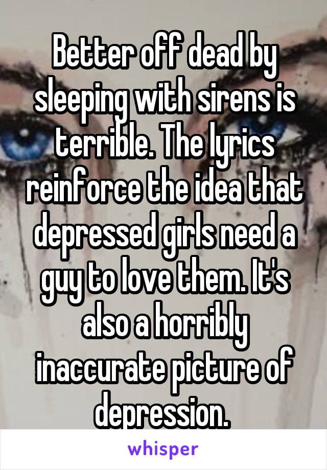 Better off dead by sleeping with sirens is terrible. The lyrics reinforce the idea that depressed girls need a guy to love them. It's also a horribly inaccurate picture of depression. 