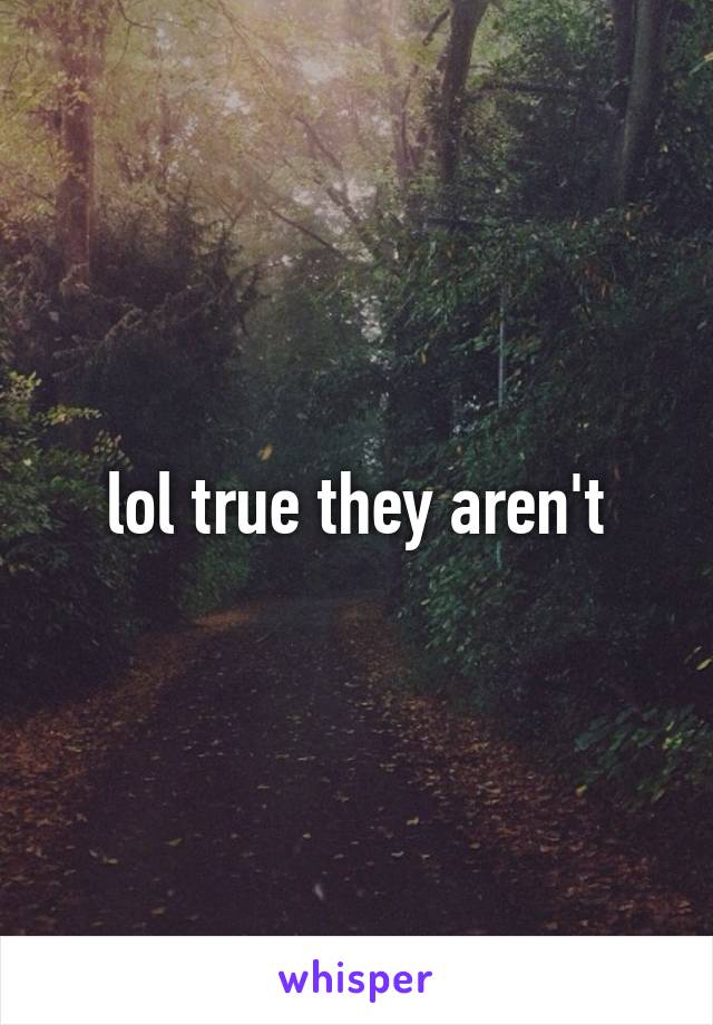 lol true they aren't