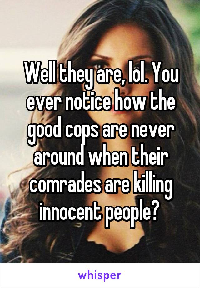 Well they are, lol. You ever notice how the good cops are never around when their comrades are killing innocent people? 