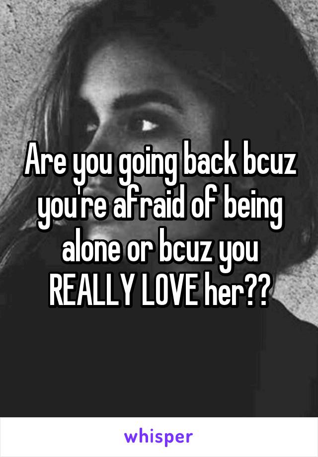 Are you going back bcuz you're afraid of being alone or bcuz you REALLY LOVE her??