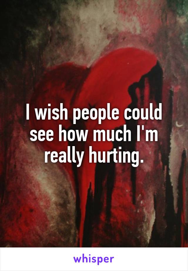 I wish people could see how much I'm really hurting.