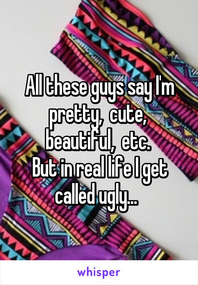 All these guys say I'm pretty,  cute,  beautiful,  etc. 
But in real life I get called ugly...  