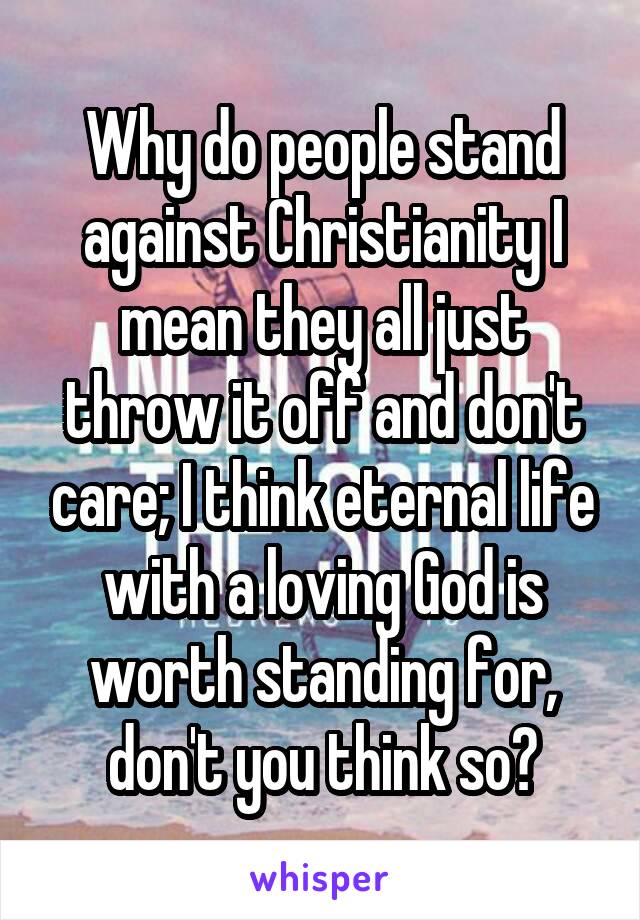 Why do people stand against Christianity I mean they all just throw it off and don't care; I think eternal life with a loving God is worth standing for, don't you think so?