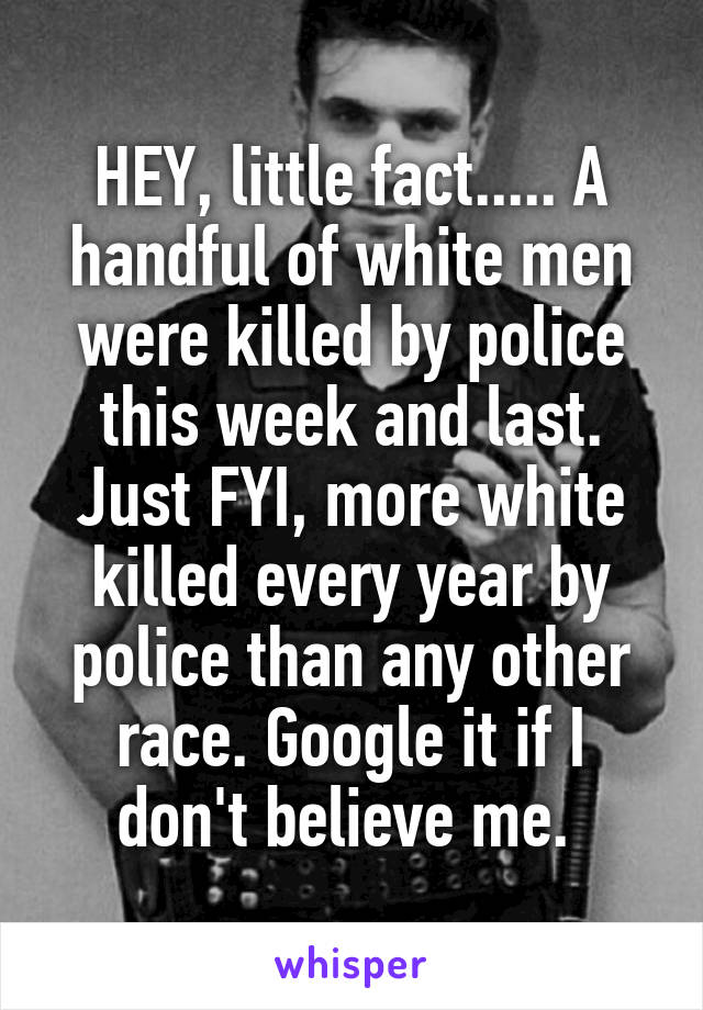 HEY, little fact..... A handful of white men were killed by police this week and last. Just FYI, more white killed every year by police than any other race. Google it if I don't believe me. 