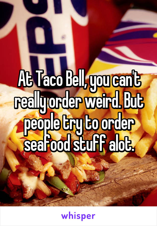 At Taco Bell, you can't really order weird. But people try to order seafood stuff alot.