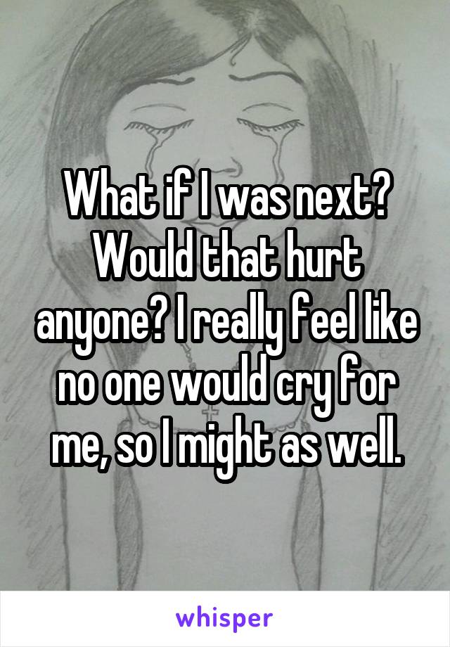 What if I was next? Would that hurt anyone? I really feel like no one would cry for me, so I might as well.