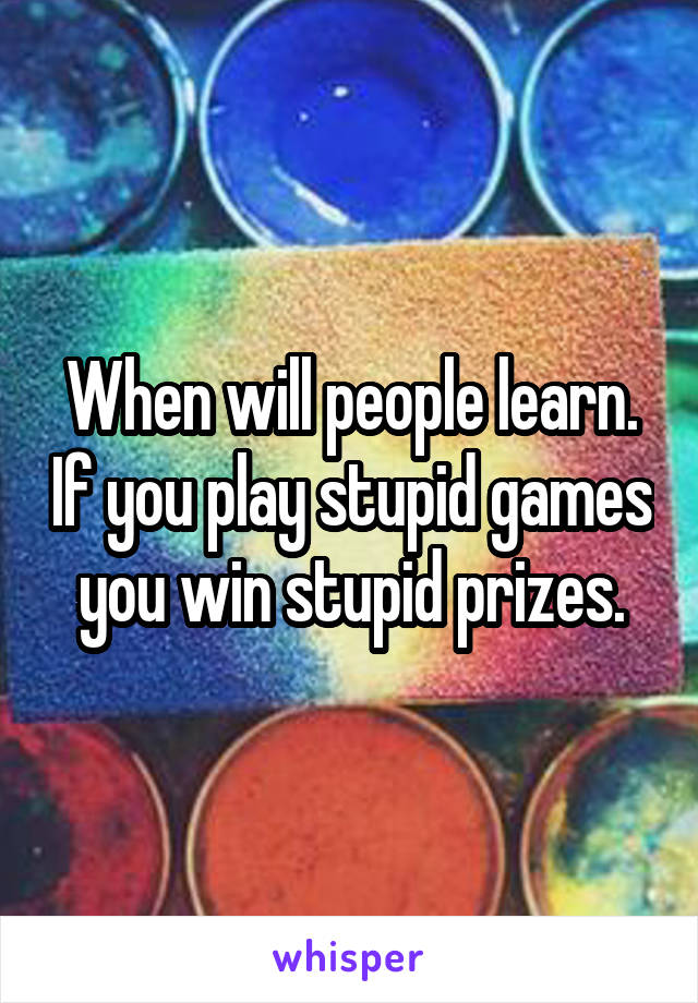 When will people learn. If you play stupid games you win stupid prizes.