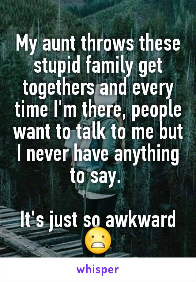 My aunt throws these stupid family get togethers and every time I'm there, people want to talk to me but I never have anything to say. 

It's just so awkward 😬