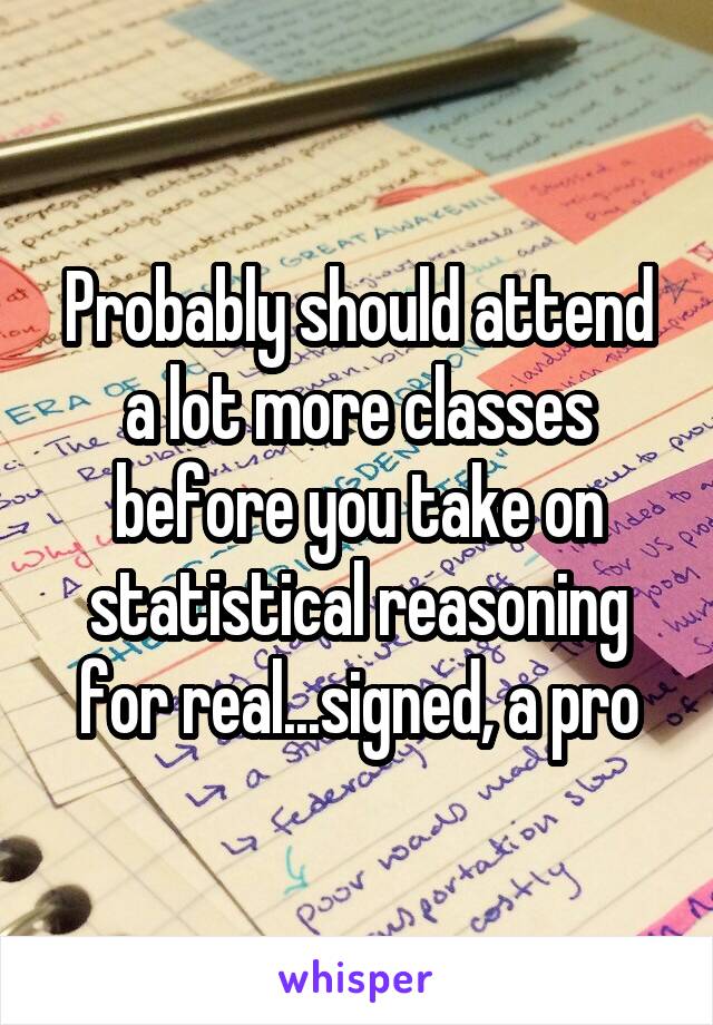 Probably should attend a lot more classes before you take on statistical reasoning for real...signed, a pro