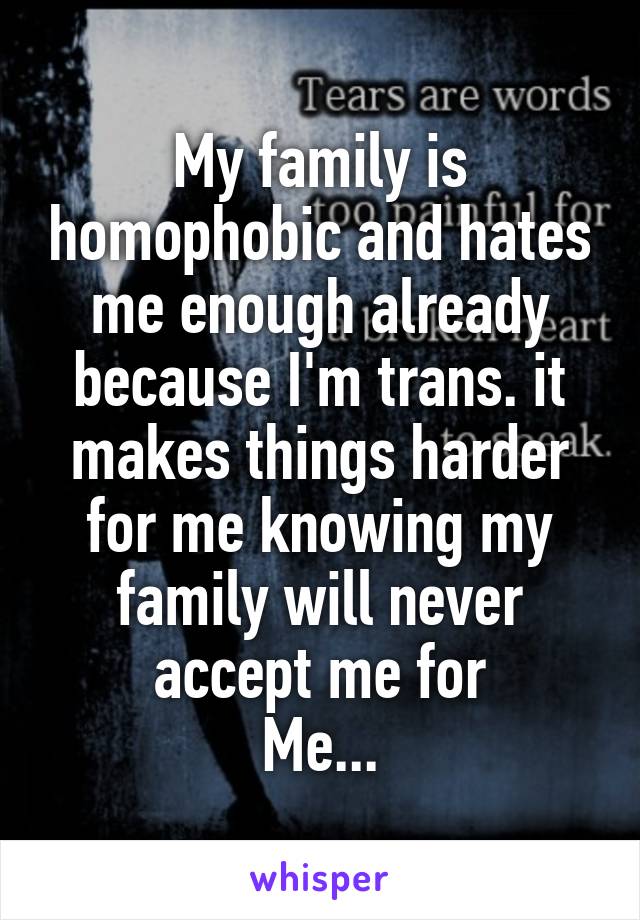My family is homophobic and hates me enough already because I'm trans. it makes things harder for me knowing my family will never accept me for
Me...