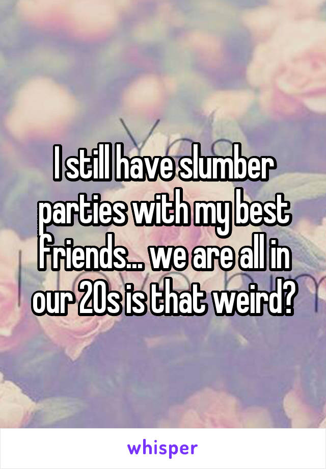 I still have slumber parties with my best friends... we are all in our 20s is that weird?