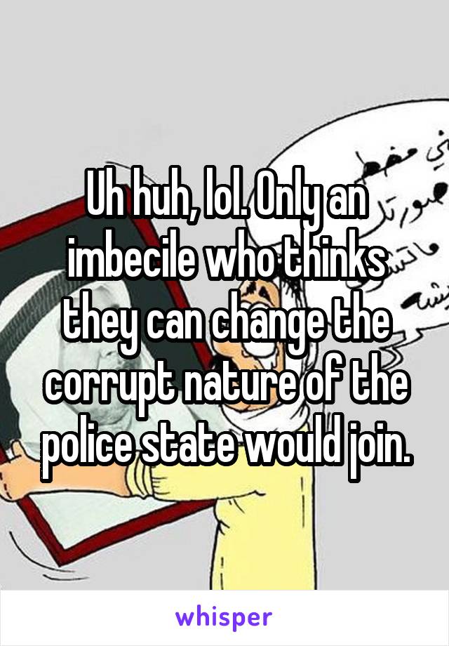 Uh huh, lol. Only an imbecile who thinks they can change the corrupt nature of the police state would join.