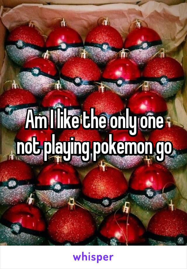 Am I like the only one not playing pokemon go