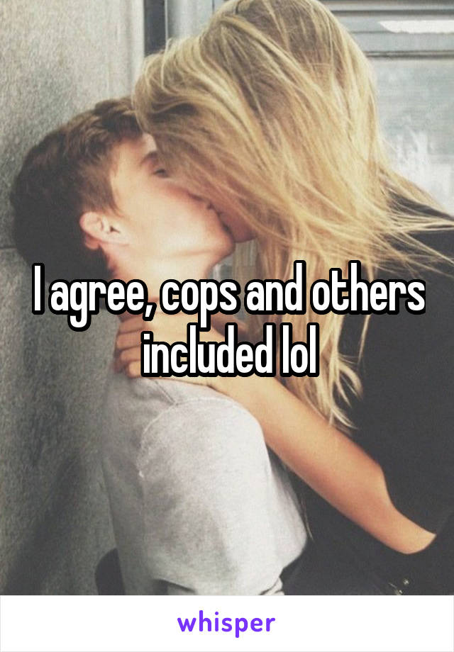 I agree, cops and others included lol