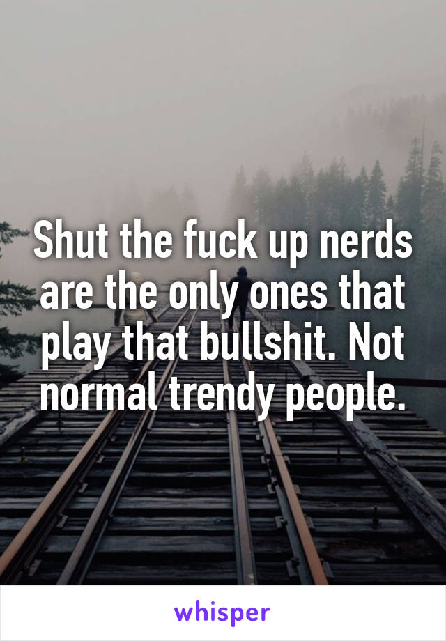 Shut the fuck up nerds are the only ones that play that bullshit. Not normal trendy people.