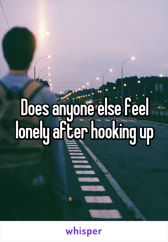 Does anyone else feel lonely after hooking up