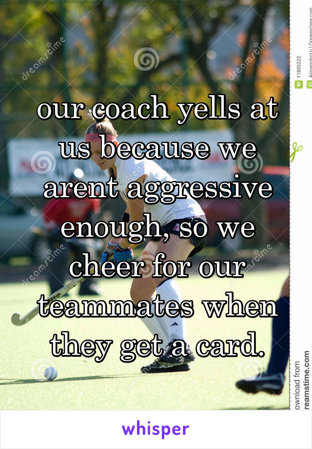 our coach yells at us because we arent aggressive enough, so we cheer for our teammates when they get a card.