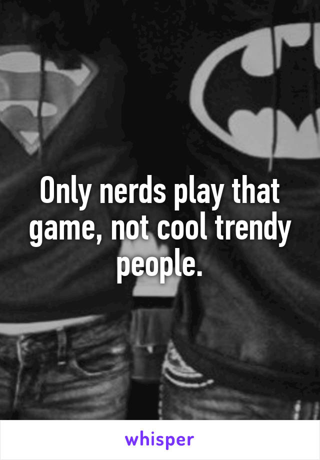 Only nerds play that game, not cool trendy people.