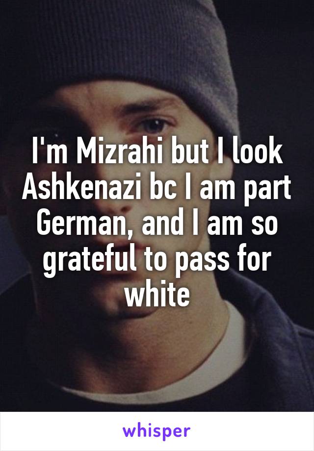 I'm Mizrahi but I look Ashkenazi bc I am part German, and I am so grateful to pass for white