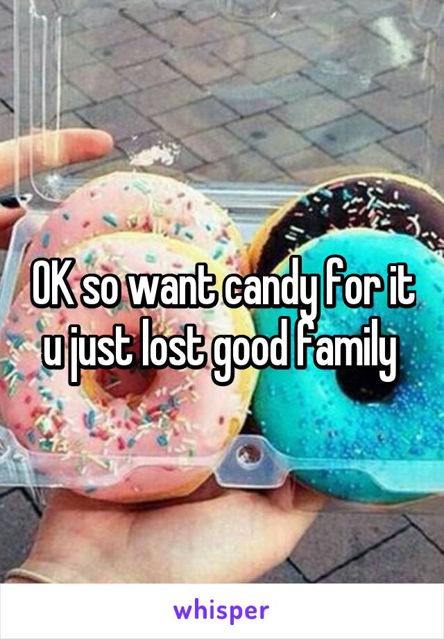 OK so want candy for it u just lost good family 